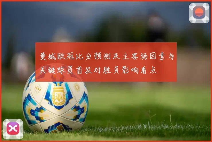 曼城欧冠比分预测及主客场因素与关键球员首发对胜负影响看点