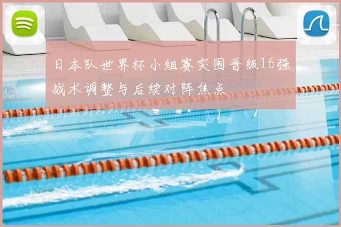 日本队世界杯小组赛突围晋级16强战术调整与后续对阵焦点