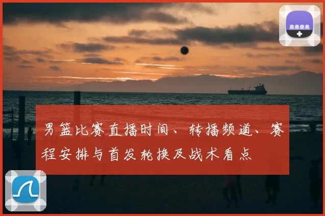 男篮比赛直播时间、转播频道、赛程安排与首发轮换及战术看点