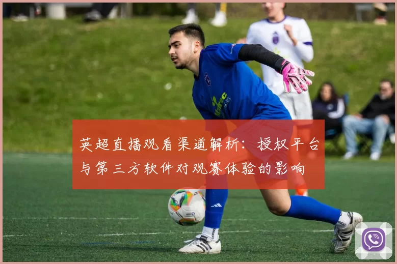 英超直播观看渠道解析：授权平台与第三方软件对观赛体验的影响