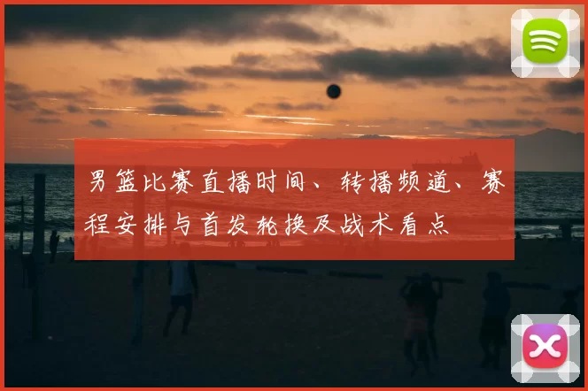 男篮比赛直播时间、转播频道、赛程安排与首发轮换及战术看点