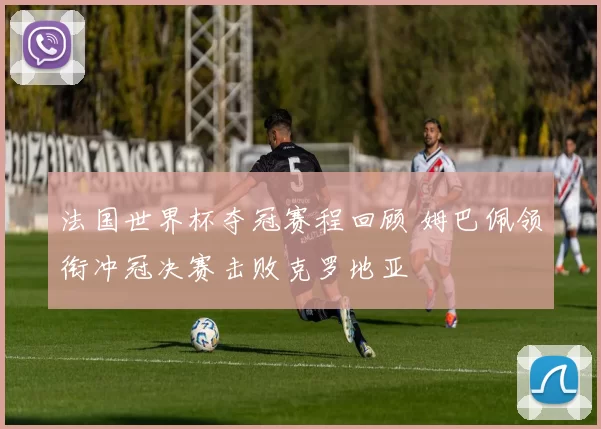 法国世界杯夺冠赛程回顾 姆巴佩领衔冲冠决赛击败克罗地亚