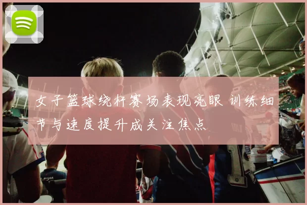 女子篮球绕杆赛场表现亮眼 训练细节与速度提升成关注焦点