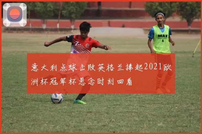 意大利点球击败英格兰捧起2021欧洲杯冠军杯悬念时刻回看