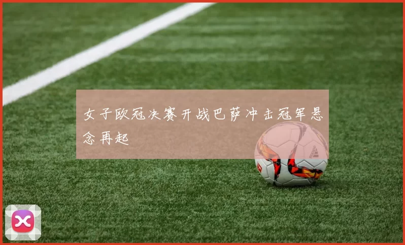 女子欧冠决赛开战巴萨冲击冠军悬念再起