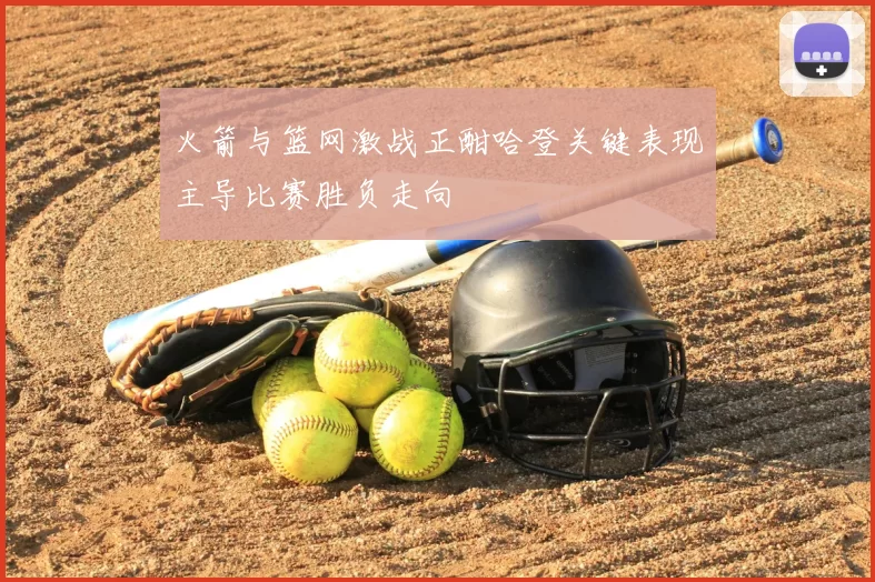 火箭与篮网激战正酣哈登关键表现主导比赛胜负走向