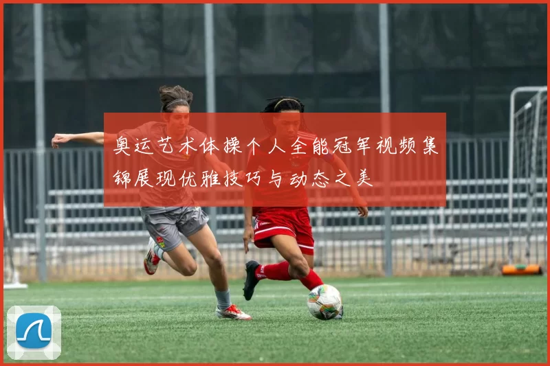 奥运艺术体操个人全能冠军视频集锦展现优雅技巧与动态之美