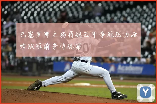 巴塞罗那主场再战西甲争冠压力延续欧冠前景待观察