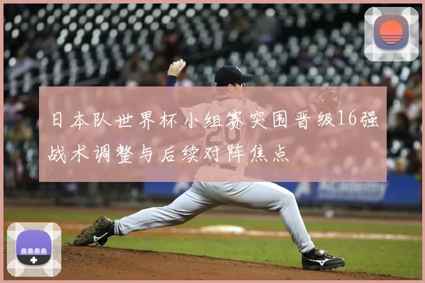 日本队世界杯小组赛突围晋级16强战术调整与后续对阵焦点