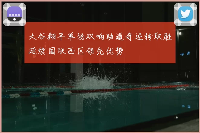 大谷翔平单场双响助道奇逆转取胜延续国联西区领先优势
