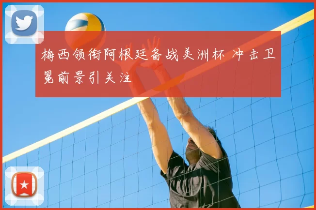 梅西领衔阿根廷备战美洲杯 冲击卫冕前景引关注