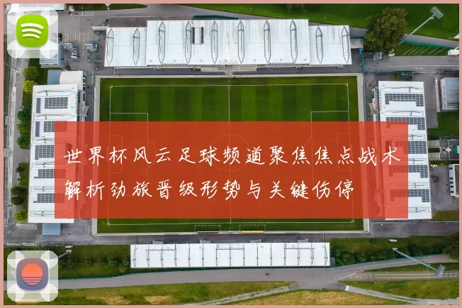 世界杯风云足球频道聚焦焦点战术解析劲旅晋级形势与关键伤停