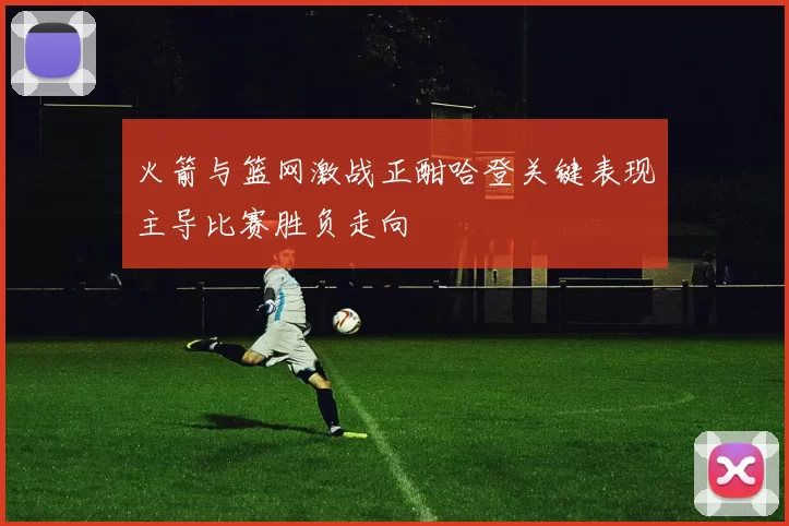 火箭与篮网激战正酣哈登关键表现主导比赛胜负走向