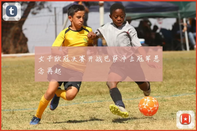 女子欧冠决赛开战巴萨冲击冠军悬念再起