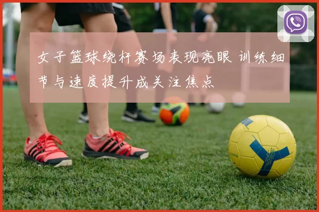 女子篮球绕杆赛场表现亮眼 训练细节与速度提升成关注焦点