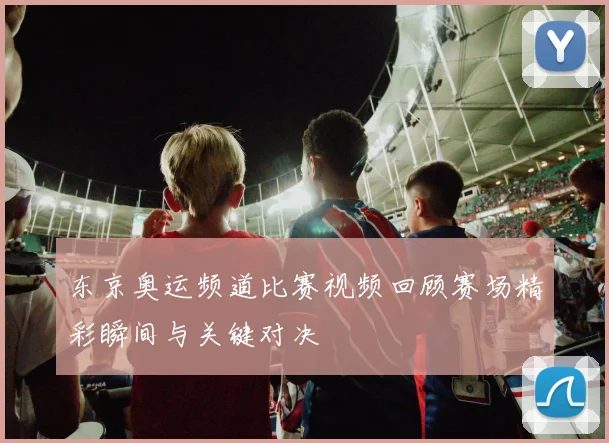东京奥运频道比赛视频回顾赛场精彩瞬间与关键对决