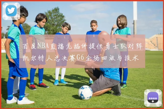 百度NBA直播无插件提供勇士队对阵凯尔特人总决赛G6全场回放与技术统计