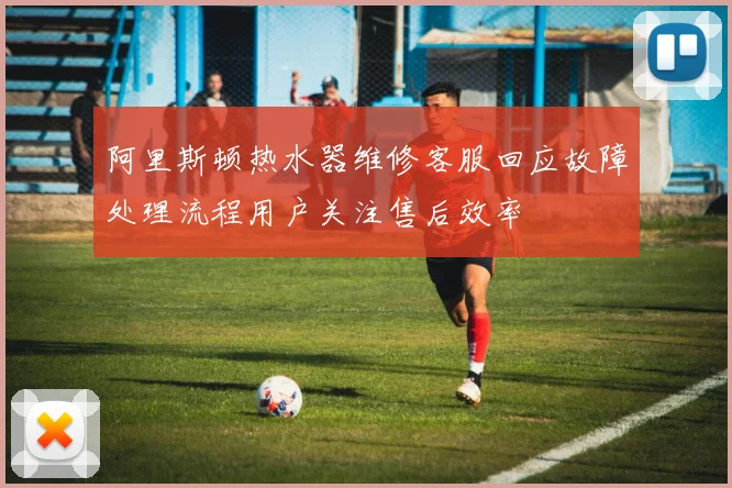 阿里斯顿热水器维修客服回应故障处理流程用户关注售后效率