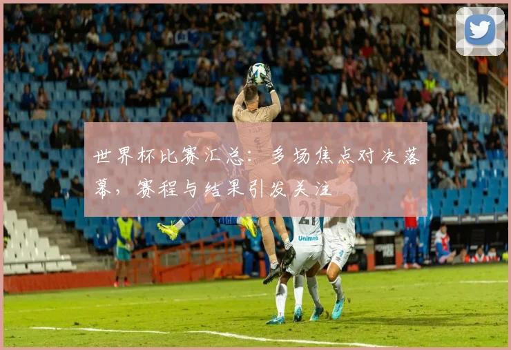 世界杯比赛汇总：多场焦点对决落幕，赛程与结果引发关注