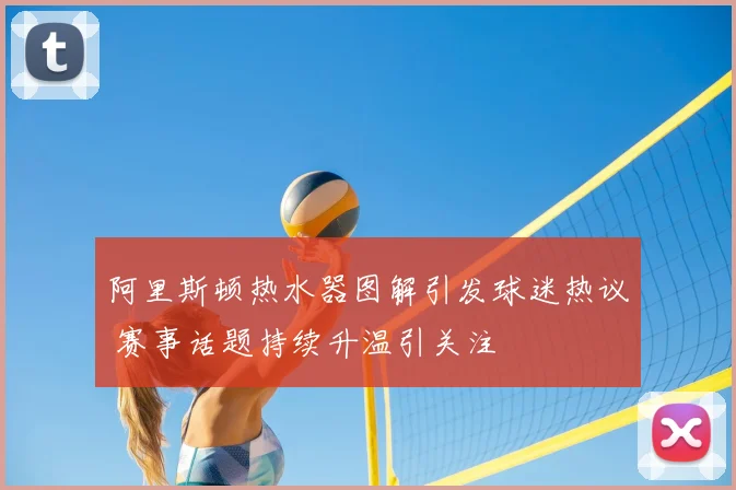 阿里斯顿热水器图解引发球迷热议 赛事话题持续升温引关注