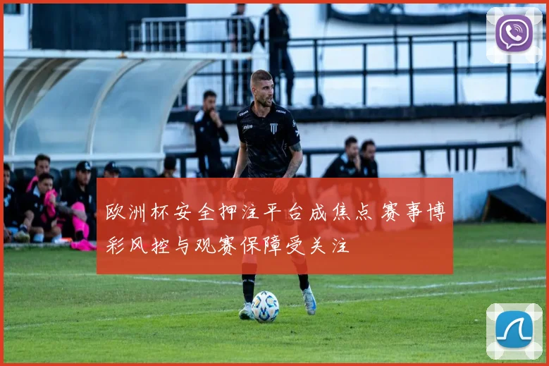 欧洲杯安全押注平台成焦点 赛事博彩风控与观赛保障受关注